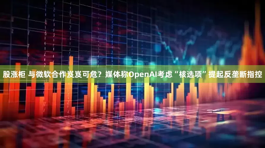 股涨柜 与微软合作岌岌可危？媒体称OpenAI考虑“核选项”提起反垄断指控