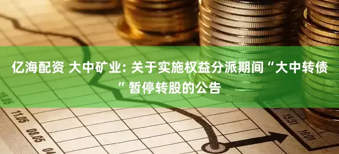 亿海配资 大中矿业: 关于实施权益分派期间“大中转债”暂停转股的公告