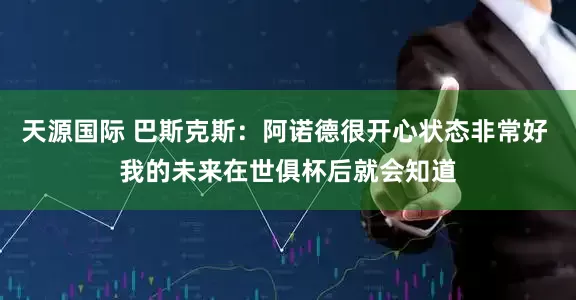 天源国际 巴斯克斯：阿诺德很开心状态非常好 我的未来在世俱杯后就会知道