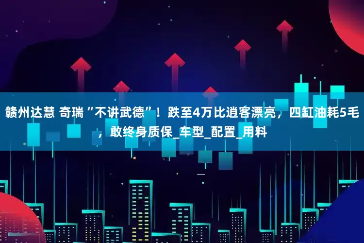 赣州达慧 奇瑞“不讲武德”！跌至4万比逍客漂亮，四缸油耗5毛，敢终身质保_车型_配置_用料