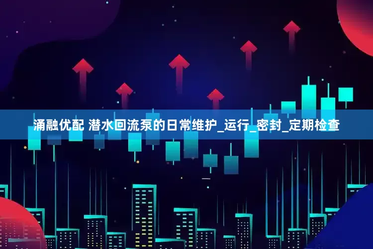 涌融优配 潜水回流泵的日常维护_运行_密封_定期检查