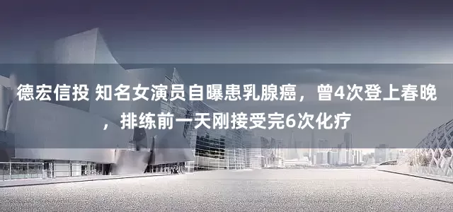德宏信投 知名女演员自曝患乳腺癌，曾4次登上春晚，排练前一天刚接受完6次化疗
