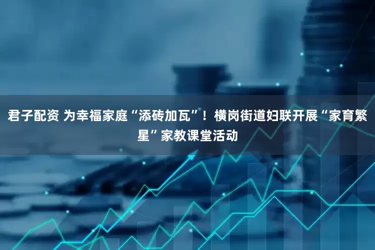 君子配资 为幸福家庭“添砖加瓦”！横岗街道妇联开展“家育繁星”家教课堂活动