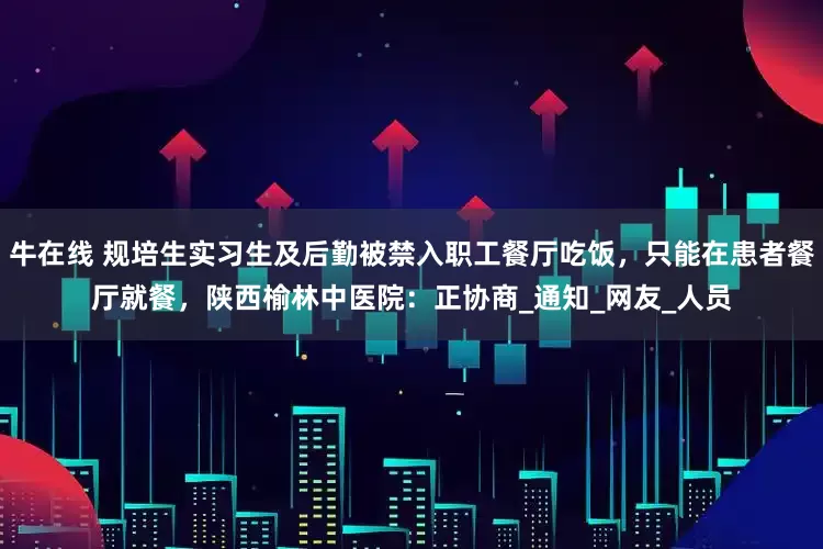 牛在线 规培生实习生及后勤被禁入职工餐厅吃饭，只能在患者餐厅就餐，陕西榆林中医院：正协商_通知_网友_人员