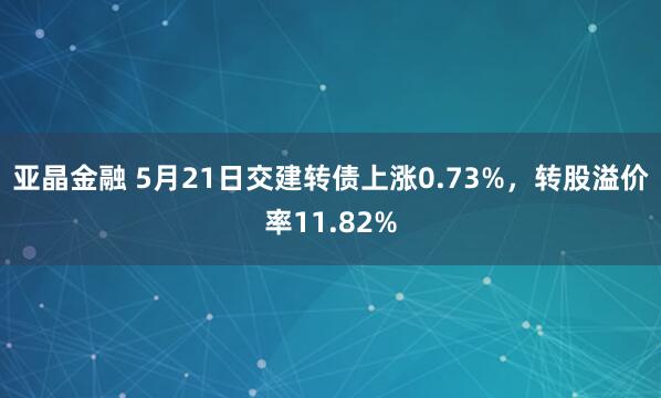 亚晶金融 5月21日交建转债上涨0.73%，转股溢价率11.82%