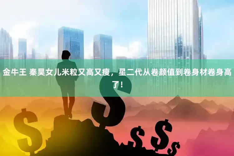 金牛王 秦昊女儿米粒又高又瘦，星二代从卷颜值到卷身材卷身高了！