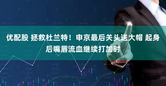 优配股 拯救杜兰特！申京最后关头送大帽 起身后嘴唇流血继续打加时