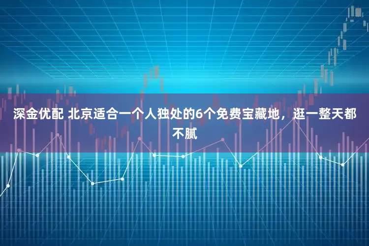 深金优配 北京适合一个人独处的6个免费宝藏地，逛一整天都不腻